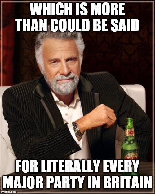 The Most Interesting Man In The World Meme | WHICH IS MORE THAN COULD BE SAID FOR LITERALLY EVERY MAJOR PARTY IN BRITAIN | image tagged in memes,the most interesting man in the world | made w/ Imgflip meme maker