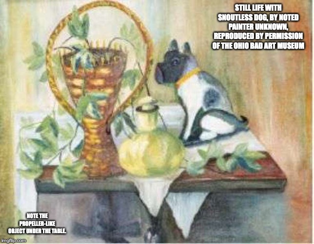 Still Life With Snoutless Dog | STILL LIFE WITH SNOUTLESS DOG, BY NOTED PAINTER UNKNOWN, REPRODUCED BY PERMISSION OF THE OHIO BAD ART MUSEUM; NOTE THE PROPELLER-LIKE OBJECT UNDER THE TABLE. | image tagged in bad art,art,memes | made w/ Imgflip meme maker