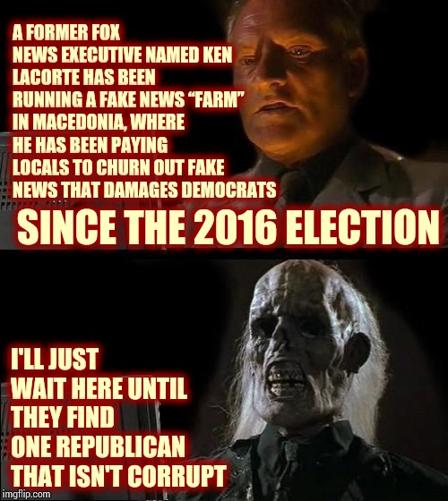 The Fox And The Cow Are Liars | A FORMER FOX NEWS EXECUTIVE NAMED KEN LACORTE HAS BEEN RUNNING A FAKE NEWS “FARM” IN MACEDONIA, WHERE HE HAS BEEN PAYING LOCALS TO CHURN OUT FAKE NEWS THAT DAMAGES DEMOCRATS; SINCE THE 2016 ELECTION; I'LL JUST WAIT HERE UNTIL THEY FIND ONE REPUBLICAN THAT ISN'T CORRUPT | image tagged in memes,ill just wait here,trump unfit unqualified dangerous,impeach trump,liar in chief,lock him up | made w/ Imgflip meme maker