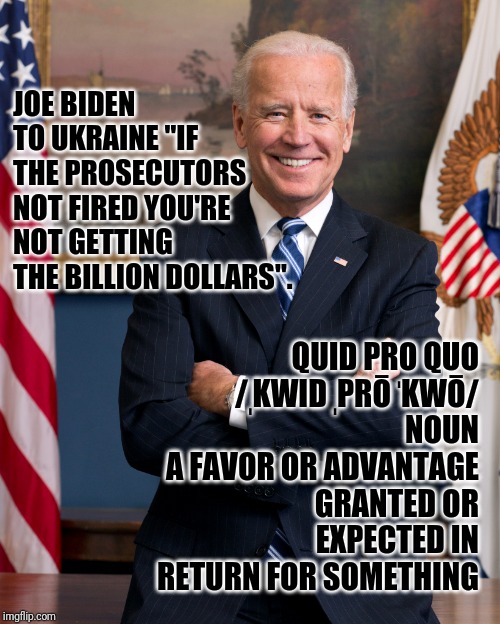 JOE BIDEN TO UKRAINE "IF THE PROSECUTORS NOT FIRED YOU'RE NOT GETTING THE BILLION DOLLARS". QUID PRO QUO
/ˌKWID ˌPRŌ ˈKWŌ/
NOUN
A FAVOR OR ADVANTAGE GRANTED OR EXPECTED IN RETURN FOR SOMETHING | image tagged in joe biden | made w/ Imgflip meme maker