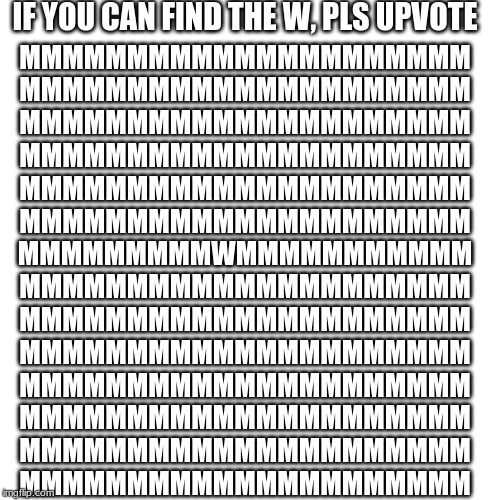 Blank Transparent Square | IF YOU CAN FIND THE W, PLS UPVOTE; MMMMMMMMMMMMMMMMMMMMM
MMMMMMMMMMMMMMMMMMMMM
MMMMMMMMMMMMMMMMMMMMM
MMMMMMMMMMMMMMMMMMMMM
MMMMMMMMMMMMMMMMMMMMM
MMMMMMMMMMMMMMMMMMMMM
MMMMMMMMMWMMMMMMMMMMM
MMMMMMMMMMMMMMMMMMMMM
MMMMMMMMMMMMMMMMMMMMM
MMMMMMMMMMMMMMMMMMMMM
MMMMMMMMMMMMMMMMMMMMM
MMMMMMMMMMMMMMMMMMMMM
MMMMMMMMMMMMMMMMMMMMM
MMMMMMMMMMMMMMMMMMMMM | image tagged in memes,blank transparent square | made w/ Imgflip meme maker