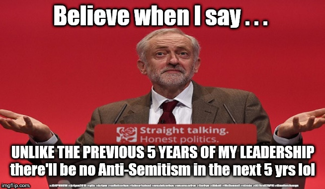 Corbyn - Anti-Semitism | Believe when I say . . . UNLIKE THE PREVIOUS 5 YEARS OF MY LEADERSHIP
there'll be no Anti-Semitism in the next 5 yrs lol | image tagged in brexit election 2019,brexit boris corbyn farage swinson trump,jc4pmnow gtto jc4pm2019,cultofcorbyn,anti-semite and a racist,unfi | made w/ Imgflip meme maker