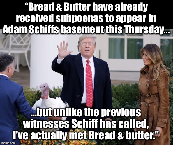 Lol, he never loses his sense of humor :) | “Bread & Butter have already received subpoenas to appear in Adam Schiffs basement this Thursday... ...but unlike the previous witnesses Schiff has called, I’ve actually met Bread & butter.” | image tagged in maga | made w/ Imgflip meme maker
