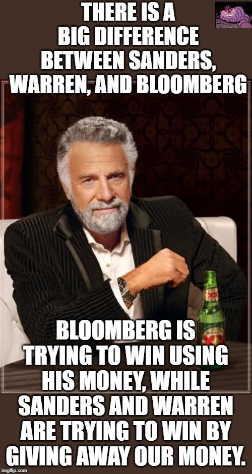 And none of them will beat President Trump. | THERE IS A BIG DIFFERENCE BETWEEN SANDERS, WARREN, AND BLOOMBERG; BLOOMBERG IS TRYING TO WIN USING HIS MONEY, WHILE SANDERS AND WARREN ARE TRYING TO WIN BY GIVING AWAY OUR MONEY. | image tagged in memes,the most interesting man in the world | made w/ Imgflip meme maker