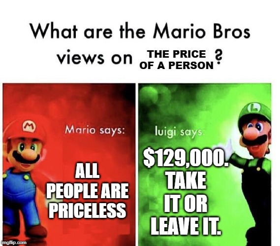 Value of people. | THE PRICE OF A PERSON; ALL PEOPLE ARE PRICELESS; $129,000. TAKE IT OR LEAVE IT. | image tagged in mario bros views | made w/ Imgflip meme maker