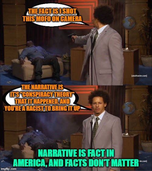 "news" by narrative | THE FACT IS I SHOT THIS MOFO ON CAMERA; THE NARRATIVE IS IT'S "CONSPIRACY THEORY" THAT IT HAPPENED, AND YOU'RE A RACIST TO BRING IT UP; NARRATIVE IS FACT IN AMERICA, AND FACTS DON'T MATTER | image tagged in narratives,fake news,alternative facts,maga | made w/ Imgflip meme maker
