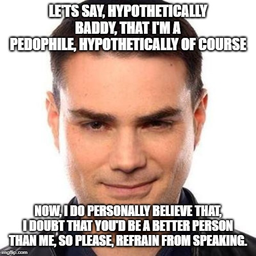 Smug Ben Shapiro | LE'TS SAY, HYPOTHETICALLY BADDY, THAT I'M A PEDOPHILE, HYPOTHETICALLY OF COURSE; NOW, I DO PERSONALLY BELIEVE THAT, I DOUBT THAT YOU'D BE A BETTER PERSON THAN ME, SO PLEASE, REFRAIN FROM SPEAKING. | image tagged in smug ben shapiro | made w/ Imgflip meme maker