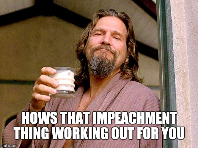 Jeff bridges | HOWS THAT IMPEACHMENT THING WORKING OUT FOR YOU | image tagged in jeff bridges | made w/ Imgflip meme maker