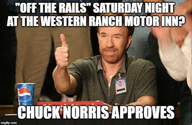 Chuck Norris Approves Meme | "OFF THE RAILS" SATURDAY NIGHT 
AT THE WESTERN RANCH MOTOR INN? CHUCK NORRIS APPROVES | image tagged in memes,chuck norris approves,chuck norris | made w/ Imgflip meme maker