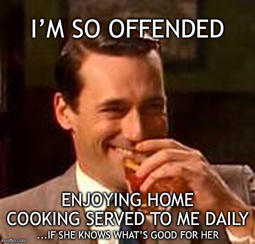 Jon Hamm mad men | I’M SO OFFENDED ENJOYING HOME COOKING SERVED TO ME DAILY ...IF SHE KNOWS WHAT’S GOOD FOR HER | image tagged in jon hamm mad men | made w/ Imgflip meme maker