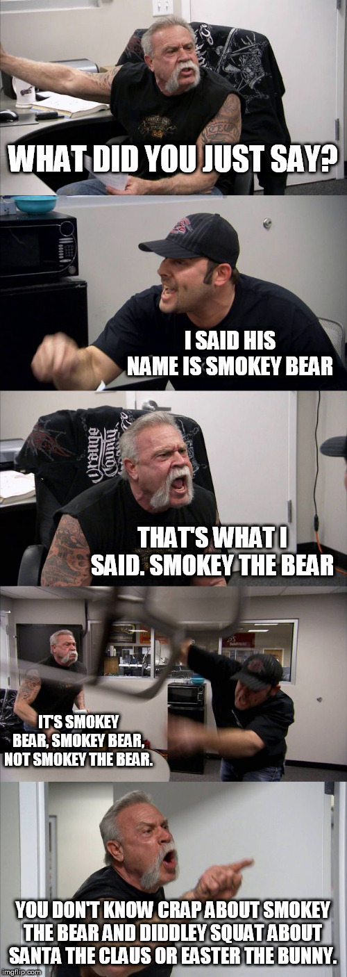 American Chopper Argument | WHAT DID YOU JUST SAY? I SAID HIS NAME IS SMOKEY BEAR; THAT'S WHAT I SAID. SMOKEY THE BEAR; IT'S SMOKEY BEAR, SMOKEY BEAR, NOT SMOKEY THE BEAR. YOU DON'T KNOW CRAP ABOUT SMOKEY THE BEAR AND DIDDLEY SQUAT ABOUT SANTA THE CLAUS OR EASTER THE BUNNY. | image tagged in memes,american chopper argument | made w/ Imgflip meme maker