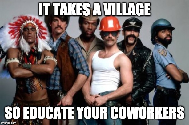 Village People | IT TAKES A VILLAGE; SO EDUCATE YOUR COWORKERS | image tagged in village people | made w/ Imgflip meme maker