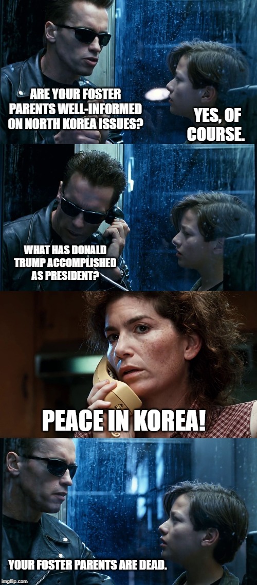 T2 back and forth | ARE YOUR FOSTER PARENTS WELL-INFORMED ON NORTH KOREA ISSUES? YES, OF COURSE. WHAT HAS DONALD TRUMP ACCOMPLISHED AS PRESIDENT? PEACE IN KOREA! YOUR FOSTER PARENTS ARE DEAD. | image tagged in t2 back and forth | made w/ Imgflip meme maker
