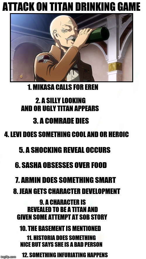Attack On Titan Drinking game | ATTACK ON TITAN DRINKING GAME; 1. MIKASA CALLS FOR EREN; 2. A SILLY LOOKING AND OR UGLY TITAN APPEARS; 3. A COMRADE DIES; 4. LEVI DOES SOMETHING COOL AND OR HEROIC; 5. A SHOCKING REVEAL OCCURS; 6. SASHA OBSESSES OVER FOOD; 7. ARMIN DOES SOMETHING SMART; 8. JEAN GETS CHARACTER DEVELOPMENT; 9. A CHARACTER IS REVEALED TO BE A TITAN AND GIVEN SOME ATTEMPT AT SOB STORY; 10. THE BASEMENT IS MENTIONED; 11. HISTORIA DOES SOMETHING NICE BUT SAYS SHE IS A BAD PERSON; 12. SOMETHING INFURIATING HAPPENS | image tagged in attack on titan,drinking games | made w/ Imgflip meme maker