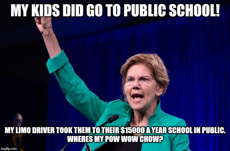 Pow Wow School For Special Needs Children | MY KIDS DID GO TO PUBLIC SCHOOL! MY LIMO DRIVER TOOK THEM TO THEIR $15000 A YEAR SCHOOL IN PUBLIC.
WHERES MY POW WOW CHOW? | image tagged in elizabeth warren,special kind of stupid,snowflakes,elite dangerous,maga,trump for president | made w/ Imgflip meme maker