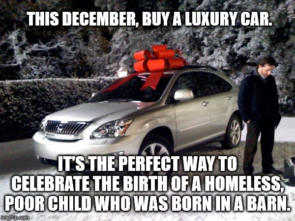 Luxury Car | THIS DECEMBER, BUY A LUXURY CAR. IT'S THE PERFECT WAY TO CELEBRATE THE BIRTH OF A HOMELESS, POOR CHILD WHO WAS BORN IN A BARN. | image tagged in luxury car | made w/ Imgflip meme maker