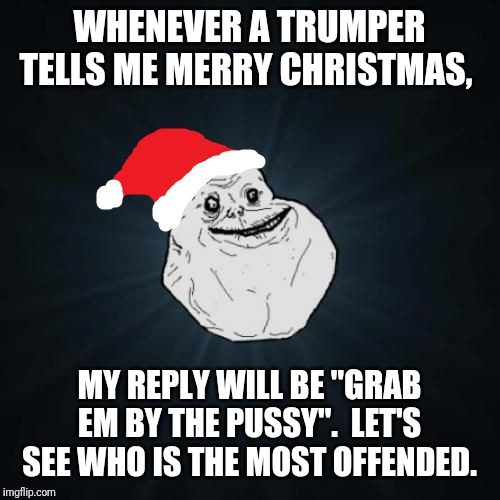 Forever Alone Christmas Meme | WHENEVER A TRUMPER TELLS ME MERRY CHRISTMAS, MY REPLY WILL BE "GRAB EM BY THE PUSSY".  LET'S SEE WHO IS THE MOST OFFENDED. | image tagged in memes,forever alone christmas | made w/ Imgflip meme maker