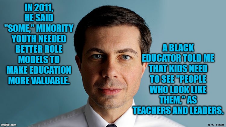 Pete Buttigieg | A BLACK EDUCATOR TOLD ME THAT KIDS NEED TO SEE "PEOPLE WHO LOOK LIKE THEM," AS TEACHERS AND LEADERS. IN 2011, HE SAID "SOME," MINORITY YOUTH NEEDED BETTER ROLE MODELS TO MAKE EDUCATION MORE VALUABLE. | image tagged in pete buttigieg | made w/ Imgflip meme maker
