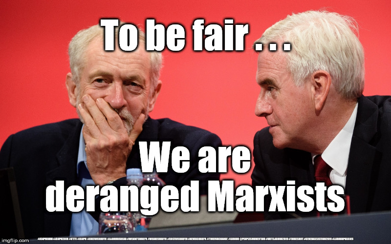 Corbyn/McDonnell - Deranged Marxists | To be fair . . . We are deranged Marxists; #JC4PMNOW #JC4PM2019 #GTTO #JC4PM #CULTOFCORBYN #LABOURISDEAD #WEAINTCORBYN #WEARECORBYN #COSTOFCORBYN #NEVERCORBYN #TIMEFORCHANGE #LABOUR @PEOPLESMOMENTUM #VOTELABOUR2019 #TORIESOUT #GENERALELECTION2019 #LABOURPOLICIES | image tagged in brexit election 2019,brexit boris corbyn farage swinson trump,jc4pmnow gtto jc4pm2019,cultofcorbyn,unfit2bpm,anti-semite and a r | made w/ Imgflip meme maker