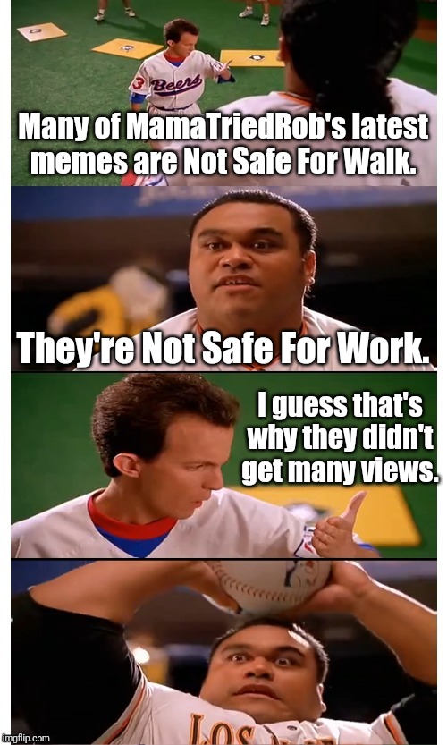 NEW TEMPLATE!!! Maybe? | Many of MamaTriedRob's latest memes are Not Safe For Walk. They're Not Safe For Work. I guess that's why they didn't get many views. | image tagged in baseketball squeak unlikely psych-out or bad pun | made w/ Imgflip meme maker