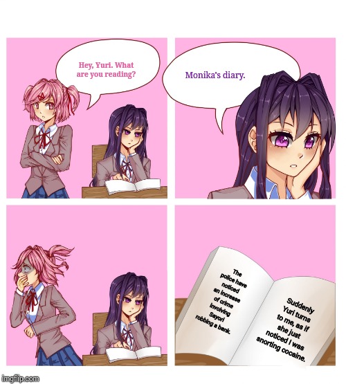 So this is what's in Moni's diary. | Hey, Yuri. What are you reading? Monika's diary. The police have noticed an increase of crime involving Sayori robbing a bank. Suddenly Yuri turns to me, as if she just noticed I was snorting cocaine. | image tagged in doki doki reading club,monika,dear diary | made w/ Imgflip meme maker