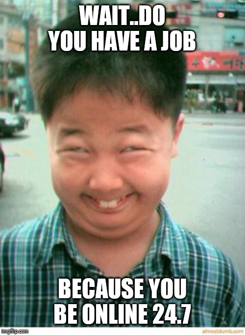 Jroc113 | WAIT..DO YOU HAVE A JOB; BECAUSE YOU BE ONLINE 24.7 | image tagged in funny asian face | made w/ Imgflip meme maker