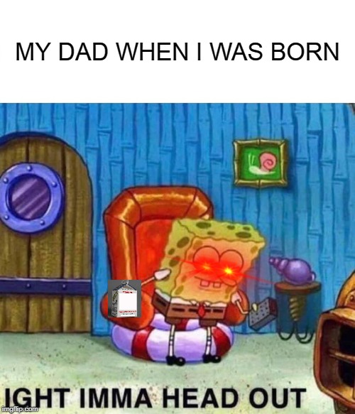 Spongebob Ight Imma Head Out Meme | MY DAD WHEN I WAS BORN | image tagged in memes,spongebob ight imma head out | made w/ Imgflip meme maker