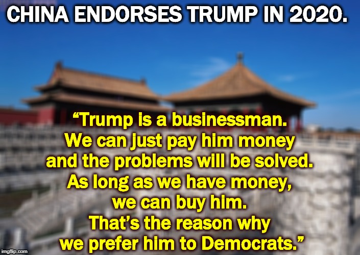 Somehow this is not reassuring. | CHINA ENDORSES TRUMP IN 2020. “Trump is a businessman. 
We can just pay him money 
and the problems will be solved. 
As long as we have money, 
we can buy him. 
That’s the reason why 
we prefer him to Democrats.” | image tagged in trump,china,election 2020,patsy,pushover,paper tiger | made w/ Imgflip meme maker