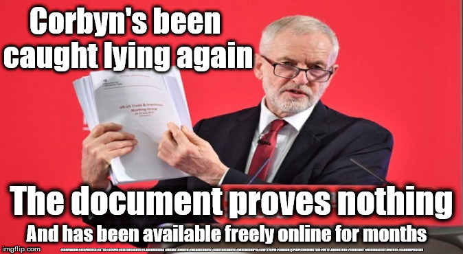 Corbyn - Big Fat NHS lie | Corbyn's been 
caught lying again; The document proves nothing; And has been available freely online for months; #JC4PMNOW #JC4PM2019 #GTTO #JC4PM #CULTOFCORBYN #LABOURISDEAD #WEAINTCORBYN #WEARECORBYN #COSTOFCORBYN #NEVERCORBYN #UNFIT2BPM #LABOUR @PEOPLESMOMENTUM #VOTELABOUR2019 #TORIESOUT #GENERALELECTION2019 #LABOURPOLICIES | image tagged in brexit election 2019,brexit boris corbyn farage swinson trump,jc4pmnow gtto jc4pm2019,cultofcorbyn,unfit2bpm,anti-semite and a r | made w/ Imgflip meme maker