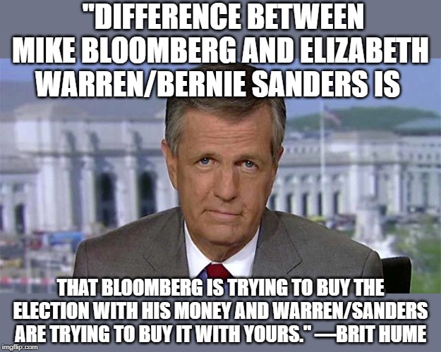 whose money? | "DIFFERENCE BETWEEN MIKE BLOOMBERG AND ELIZABETH WARREN/BERNIE SANDERS IS; THAT BLOOMBERG IS TRYING TO BUY THE ELECTION WITH HIS MONEY AND WARREN/SANDERS ARE TRYING TO BUY IT WITH YOURS." —BRIT HUME | image tagged in brit hume,wareen/sanders,bloomberg | made w/ Imgflip meme maker