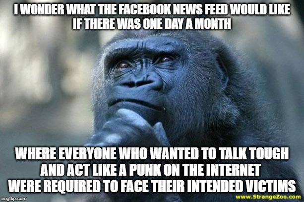 Deep Thoughts | I WONDER WHAT THE FACEBOOK NEWS FEED WOULD LIKE
IF THERE WAS ONE DAY A MONTH; WHERE EVERYONE WHO WANTED TO TALK TOUGH
AND ACT LIKE A PUNK ON THE INTERNET 
WERE REQUIRED TO FACE THEIR INTENDED VICTIMS | image tagged in deep thoughts | made w/ Imgflip meme maker