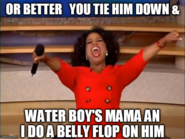 Oprah You Get A Meme | OR BETTER   YOU TIE HIM DOWN & WATER BOY'S MAMA AN I DO A BELLY FLOP ON HIM | image tagged in memes,oprah you get a | made w/ Imgflip meme maker