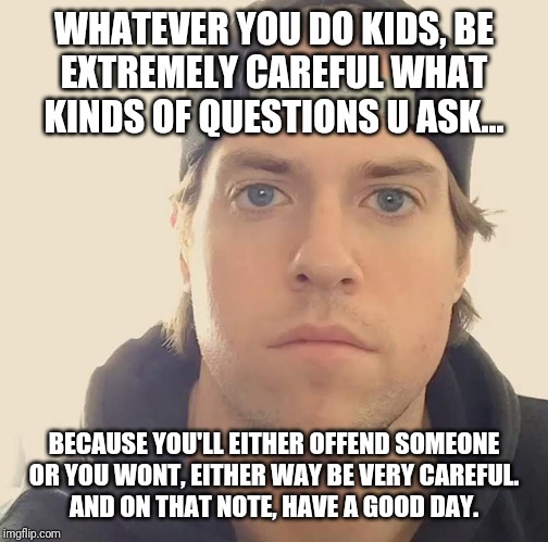 Again . Be careful what kinds of questions you ask and who u ask it to - u might offend someone unless ur careful | WHATEVER YOU DO KIDS, BE
EXTREMELY CAREFUL WHAT KINDS OF QUESTIONS U ASK... BECAUSE YOU'LL EITHER OFFEND SOMEONE
OR YOU WONT, EITHER WAY BE VERY CAREFUL.
AND ON THAT NOTE, HAVE A GOOD DAY. | image tagged in the la beast,words of wisdom,memes,wisdom | made w/ Imgflip meme maker