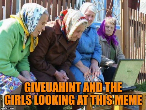Oh like it's my fault | GIVEUAHINT AND THE GIRLS LOOKING AT THIS MEME | image tagged in memes,babushkas on facebook,just a joke | made w/ Imgflip meme maker