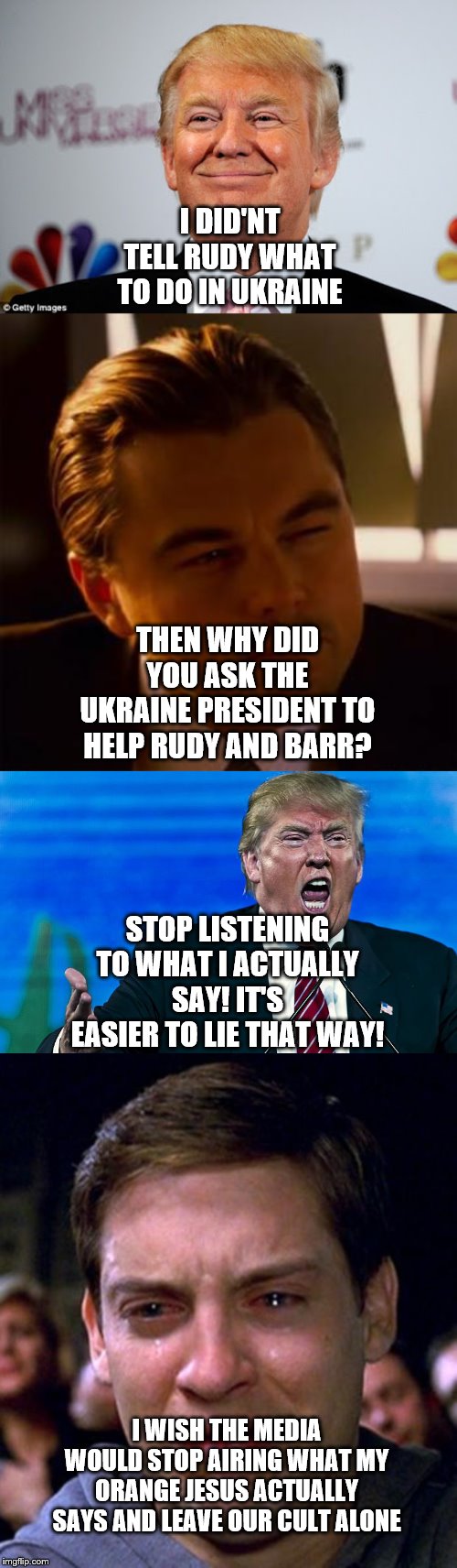 I DID'NT TELL RUDY WHAT TO DO IN UKRAINE; THEN WHY DID YOU ASK THE UKRAINE PRESIDENT TO HELP RUDY AND BARR? STOP LISTENING TO WHAT I ACTUALLY SAY! IT'S EASIER TO LIE THAT WAY! I WISH THE MEDIA WOULD STOP AIRING WHAT MY ORANGE JESUS ACTUALLY SAYS AND LEAVE OUR CULT ALONE | image tagged in crying peter parker,leonardo dicaprio,donald trump approves,angry trump | made w/ Imgflip meme maker