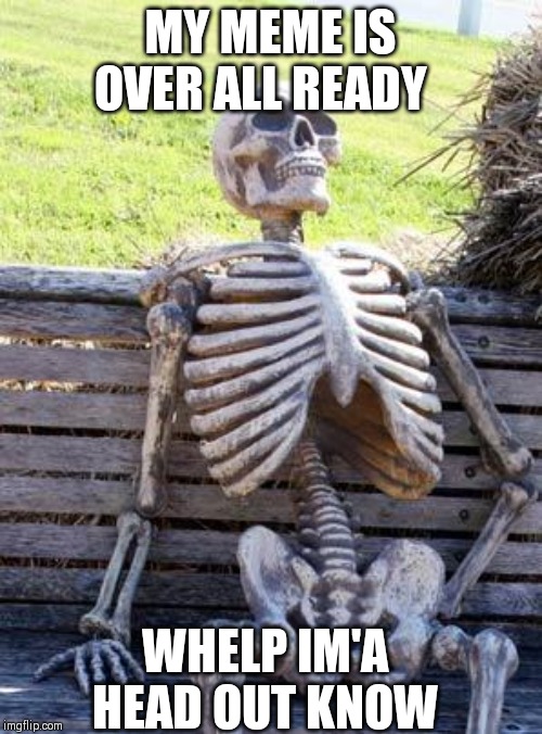 Waiting Skeleton | MY MEME IS OVER ALL READY; WHELP IM'A HEAD OUT KNOW | image tagged in memes,waiting skeleton | made w/ Imgflip meme maker
