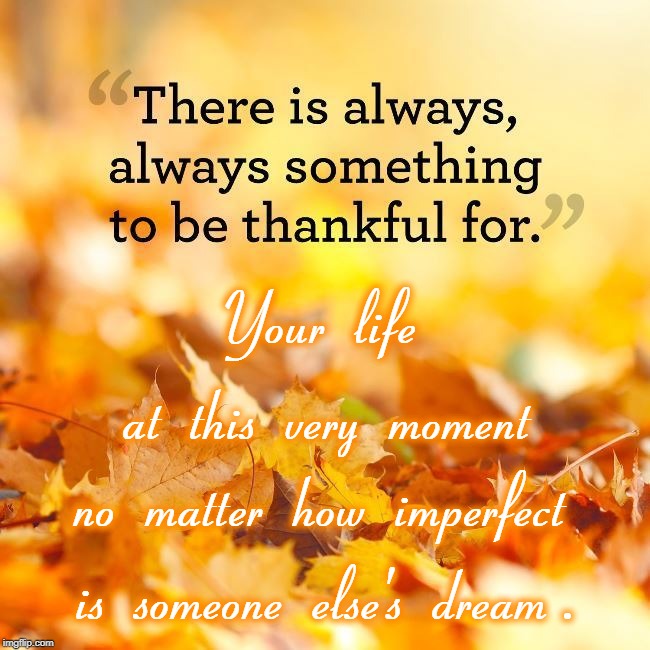 There's Always Something to be Thankful For | Your  life; at  this  very  moment; no  matter  how  imperfect; is  someone  else's  dream . | image tagged in thankful,your imperfect life,someone else's dream | made w/ Imgflip meme maker