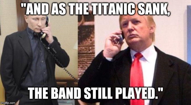 Trump Putin phone call | "AND AS THE TITANIC SANK, THE BAND STILL PLAYED." | image tagged in trump putin phone call | made w/ Imgflip meme maker