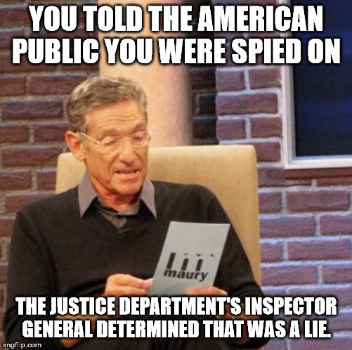 Maury Lie Detector | YOU TOLD THE AMERICAN PUBLIC YOU WERE SPIED ON; THE JUSTICE DEPARTMENT'S INSPECTOR GENERAL DETERMINED THAT WAS A LIE. | image tagged in memes,maury lie detector | made w/ Imgflip meme maker