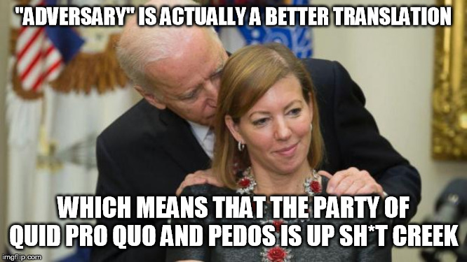 Creepy Joe Biden | "ADVERSARY" IS ACTUALLY A BETTER TRANSLATION WHICH MEANS THAT THE PARTY OF QUID PRO QUO AND PEDOS IS UP SH*T CREEK | image tagged in creepy joe biden | made w/ Imgflip meme maker