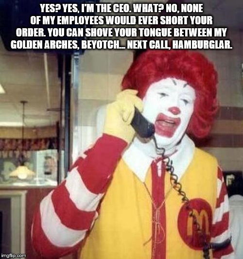 ronald mcdonalds call | YES? YES, I'M THE CEO. WHAT? NO, NONE OF MY EMPLOYEES WOULD EVER SHORT YOUR ORDER. YOU CAN SHOVE YOUR TONGUE BETWEEN MY GOLDEN ARCHES, BEYOTCH... NEXT CALL, HAMBURGLAR. | image tagged in ronald mcdonalds call | made w/ Imgflip meme maker