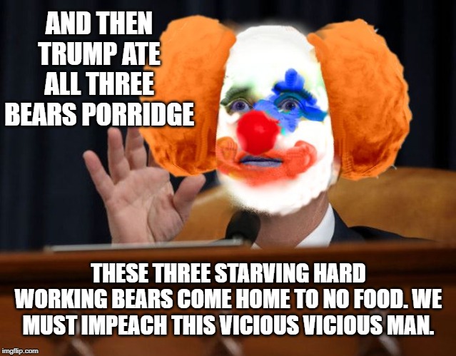 Adam Clown | AND THEN TRUMP ATE ALL THREE BEARS PORRIDGE; THESE THREE STARVING HARD WORKING BEARS COME HOME TO NO FOOD. WE MUST IMPEACH THIS VICIOUS VICIOUS MAN. | image tagged in adam clown | made w/ Imgflip meme maker