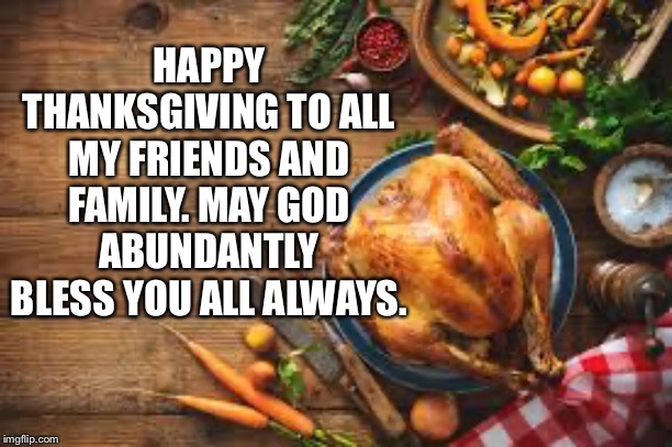 Happy thanksgiving | HAPPY THANKSGIVING TO ALL MY FRIENDS AND FAMILY. MAY GOD ABUNDANTLY BLESS YOU ALL ALWAYS. | image tagged in happy thanksgiving,thanksgiving meme | made w/ Imgflip meme maker
