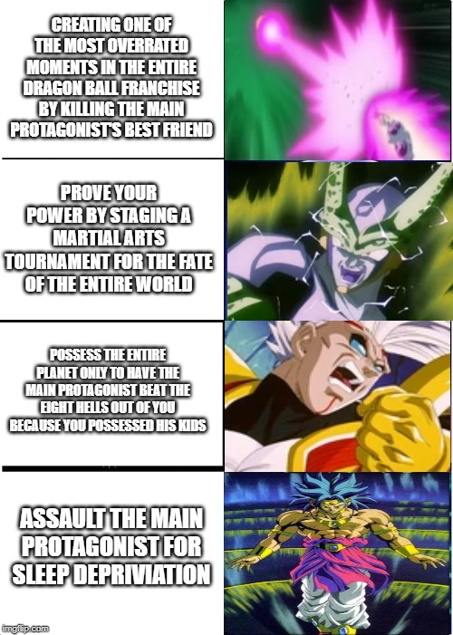 Expanding Brain (Dragon Ball Villains Version) | CREATING ONE OF THE MOST OVERRATED MOMENTS IN THE ENTIRE DRAGON BALL FRANCHISE BY KILLING THE MAIN PROTAGONIST'S BEST FRIEND; PROVE YOUR POWER BY STAGING A MARTIAL ARTS TOURNAMENT FOR THE FATE OF THE ENTIRE WORLD; POSSESS THE ENTIRE PLANET ONLY TO HAVE THE MAIN PROTAGONIST BEAT THE EIGHT HELLS OUT OF YOU BECAUSE YOU POSSESSED HIS KIDS; ASSAULT THE MAIN PROTAGONIST FOR SLEEP DEPRIVIATION | image tagged in memes,expanding brain,frieza,perfect cell,baby vegeta,broly | made w/ Imgflip meme maker