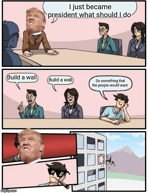 Boardroom Meeting Suggestion | I just became president what should I do; Build a wall; Build a wall; Do something that the people would want | image tagged in memes,boardroom meeting suggestion | made w/ Imgflip meme maker