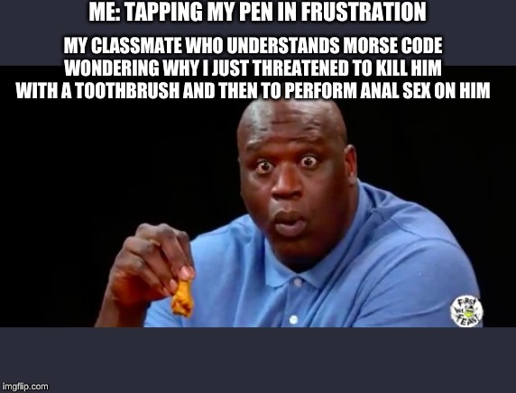 surprised shaq | ME: TAPPING MY PEN IN FRUSTRATION; MY CLASSMATE WHO UNDERSTANDS MORSE CODE WONDERING WHY I JUST THREATENED TO KILL HIM WITH A TOOTHBRUSH AND THEN TO PERFORM ANAL SEX ON HIM | image tagged in surprised shaq | made w/ Imgflip meme maker