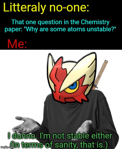I'm like a radioistope. I'm unstable. | Litteraly no-one:; That one question in the Chemistry paper: "Why are some atoms unstable?"; Me:; I dunno. I'm not stable either (in terms of sanity, that is.) | image tagged in i guess i'll blaze the blaziken,chemistry,school,sanity,insane | made w/ Imgflip meme maker