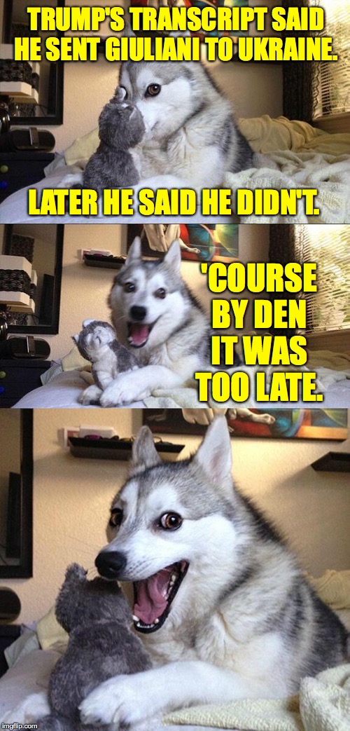 Bad Pun Dog Meme | TRUMP'S TRANSCRIPT SAID HE SENT GIULIANI TO UKRAINE. LATER HE SAID HE DIDN'T. 'COURSE
BY DEN
IT WAS TOO LATE. | image tagged in memes,bad pun dog,storytime trump,rudy giuliani | made w/ Imgflip meme maker