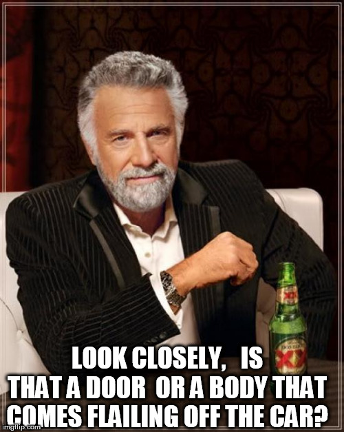 The Most Interesting Man In The World Meme | LOOK CLOSELY,   IS THAT A DOOR  OR A BODY THAT COMES FLAILING OFF THE CAR? | image tagged in memes,the most interesting man in the world | made w/ Imgflip meme maker