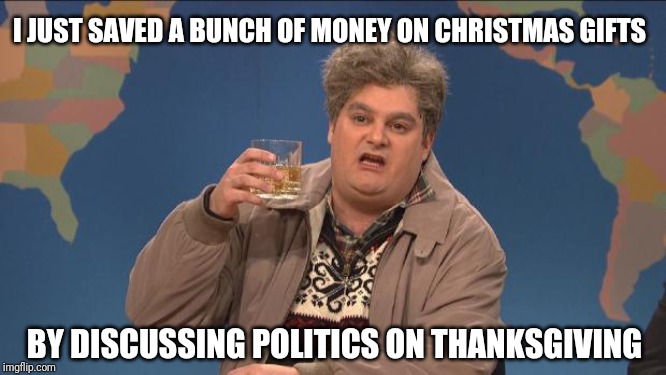 drunk uncle | I JUST SAVED A BUNCH OF MONEY ON CHRISTMAS GIFTS; BY DISCUSSING POLITICS ON THANKSGIVING | image tagged in drunk uncle | made w/ Imgflip meme maker
